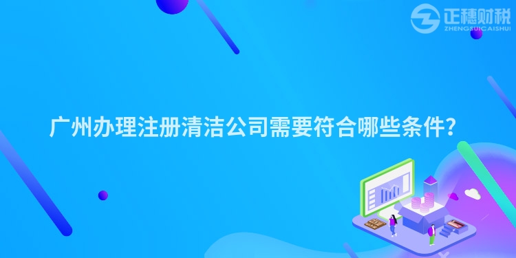 廣州辦理注冊(cè)清潔公司需要符合哪些條件？