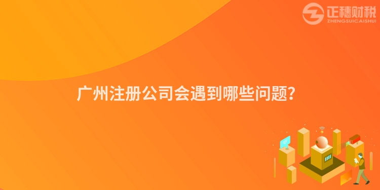 廣州注冊公司會遇到哪些問題？