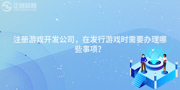 注冊游戲開發(fā)公司，在發(fā)行游戲時(shí)需要辦理哪些事項(xiàng)？