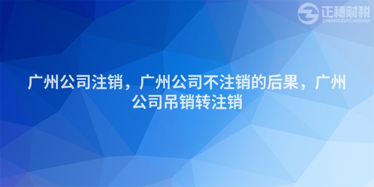 廣州公司注銷，廣州公司不注銷的后果，廣州公司吊銷轉(zhuǎn)注銷