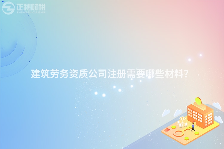 建筑勞務資質公司注冊需要哪些材料？