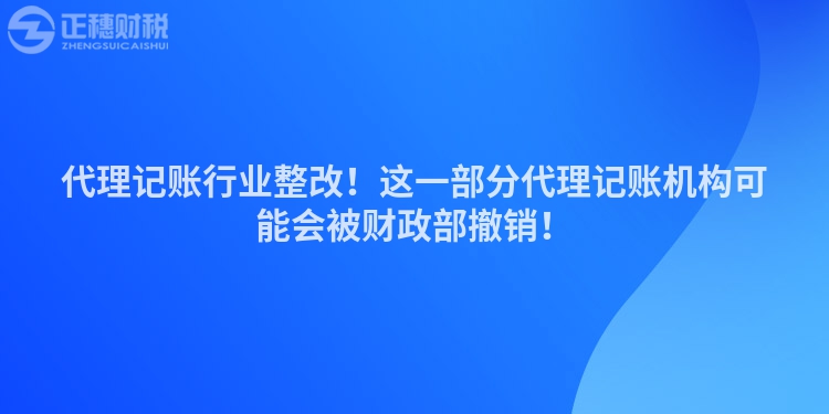 代理記賬行業(yè)整改！這一部分代理記賬機(jī)構(gòu)可能會被財政部撤銷！