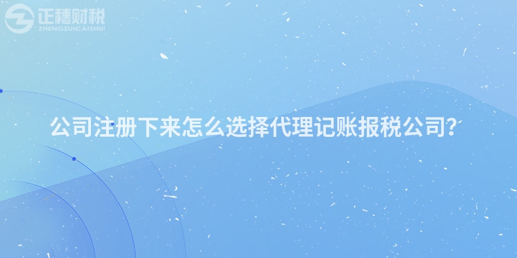 公司注冊下來怎么選擇代理記賬報稅公司？