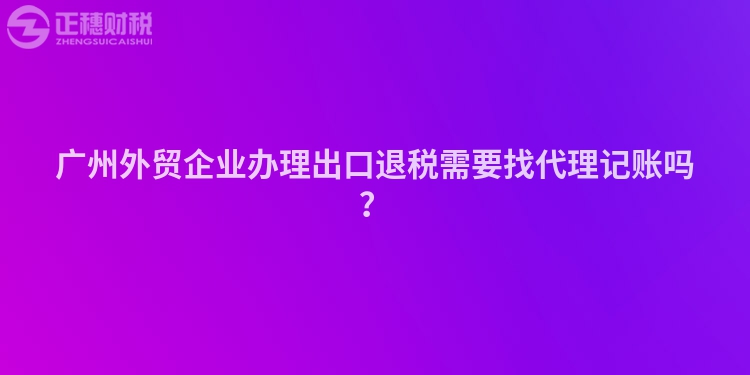 廣州外貿(mào)企業(yè)辦理出口退稅需要找代理記賬嗎？