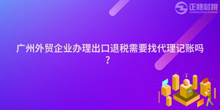 廣州外貿(mào)企業(yè)辦理出口退稅需要找代理記賬嗎？