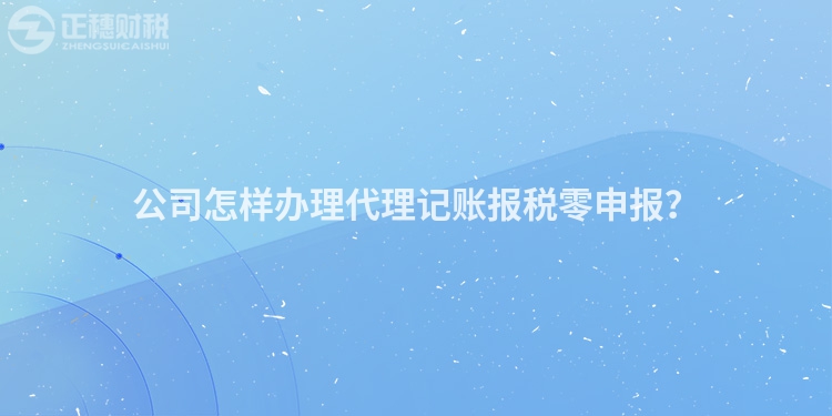 公司怎樣辦理代理記賬報稅零申報？