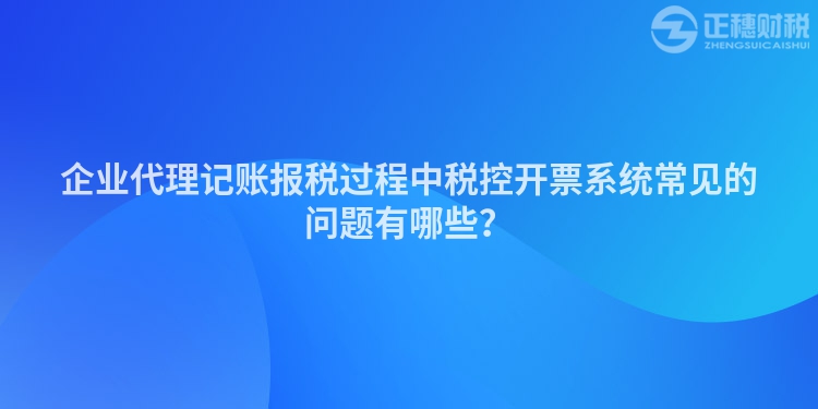 企業代理記賬報稅過程中稅控開票系統常見的問題有哪些？