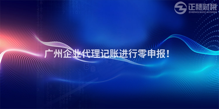 廣州企業代理記賬進行零申報！