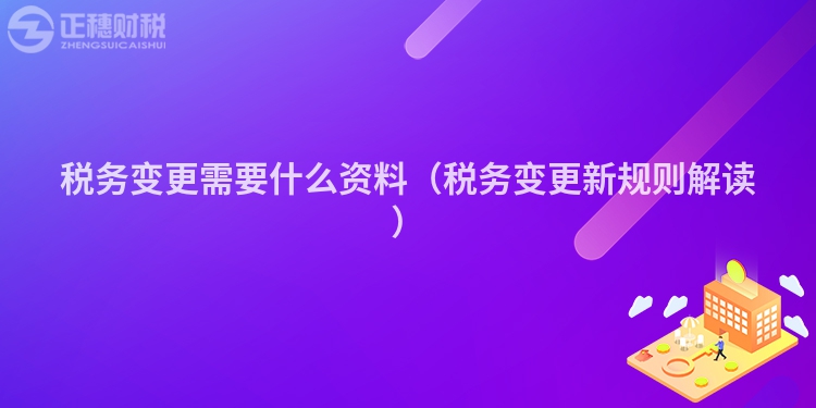 稅務變更需要什么資料（稅務變更新規則解讀）