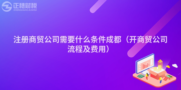 注冊商貿公司需要什么條件成都（開商貿公司流程及費用）