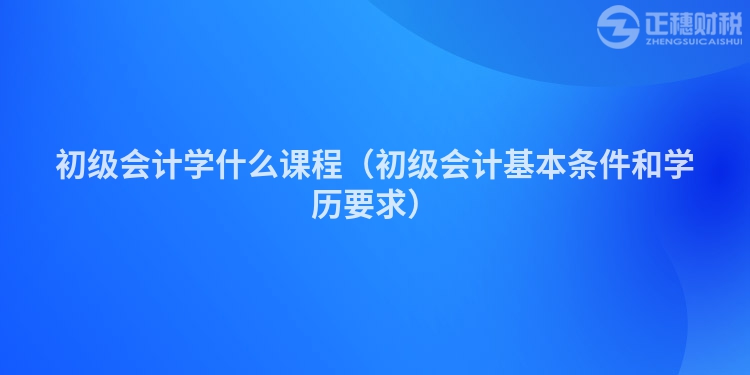 初級(jí)會(huì)計(jì)學(xué)什么課程(初級(jí)會(huì)計(jì)基本條件和學(xué)歷要求)