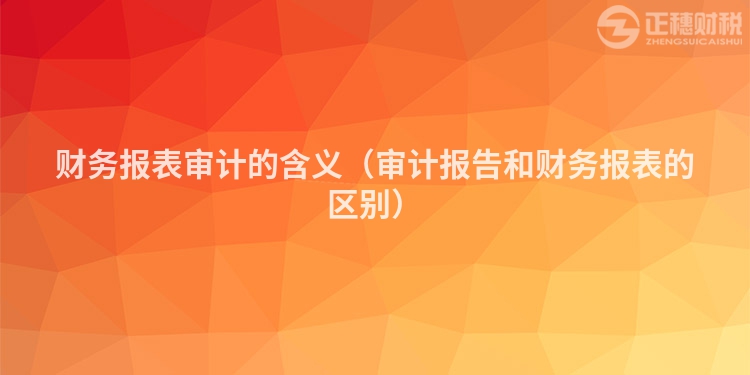 財(cái)務(wù)報(bào)表審計(jì)的含義(審計(jì)報(bào)告和財(cái)務(wù)報(bào)表的區(qū)別)