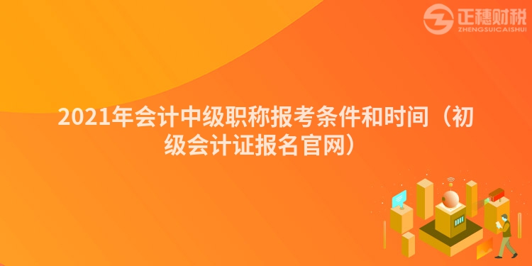 2021年會計中級職稱報考條件和時間（初級會計證報名官網）