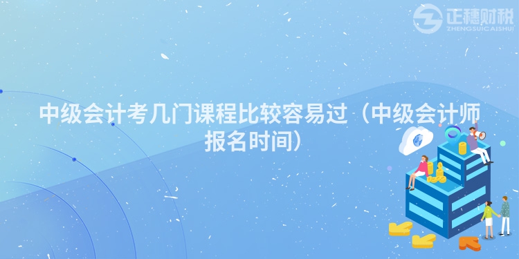 中級(jí)會(huì)計(jì)考幾門(mén)課程比較容易過(guò)(中級(jí)會(huì)計(jì)師報(bào)名時(shí)間)