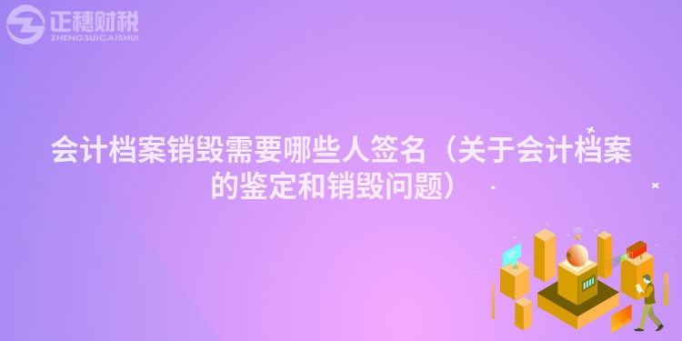 會計(jì)檔案銷毀需要哪些人簽名(關(guān)于會計(jì)檔案的鑒定和銷毀問題)