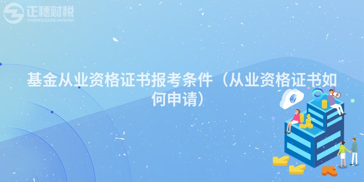 基金從業資格證書報考條件（從業資格證書如何申請）