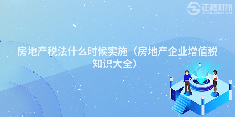 房地產稅法什么時候實施（房地產企業增值稅知識大全）