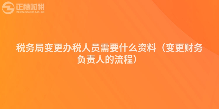 稅務局變更辦稅人員需要什么資料（變更財務負責人的流程）