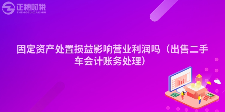 固定資產(chǎn)處置損益影響營業(yè)利潤嗎(出售二手車會計(jì)賬務(wù)處理)