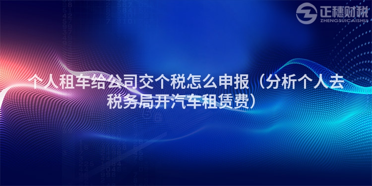 個(gè)人租車(chē)給公司交個(gè)稅怎么申報(bào)(分析個(gè)人去稅務(wù)局開(kāi)汽車(chē)租賃費(fèi))