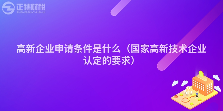 高新企業(yè)申請(qǐng)條件是什么(國家高新技術(shù)企業(yè)認(rèn)定的要求)