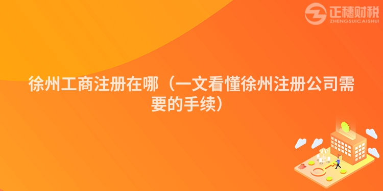 徐州工商注冊(cè)在哪(一文看懂徐州注冊(cè)公司需要的手續(xù))