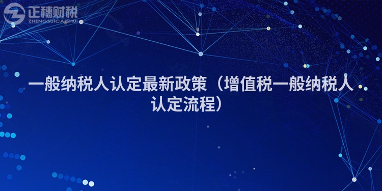 一般納稅人認(rèn)定最新政策(增值稅一般納稅人認(rèn)定流程)